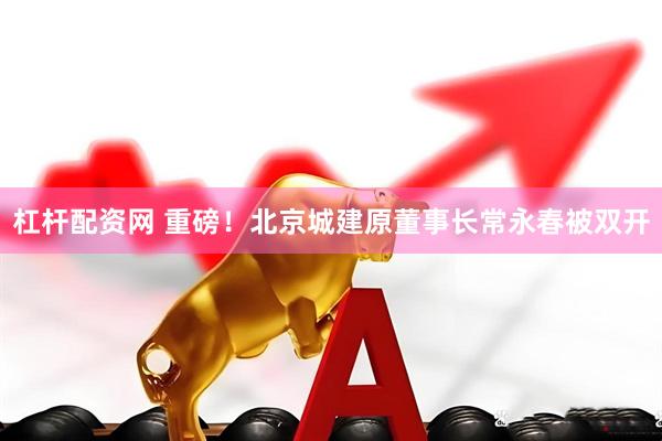 杠杆配资网 重磅！北京城建原董事长常永春被双开