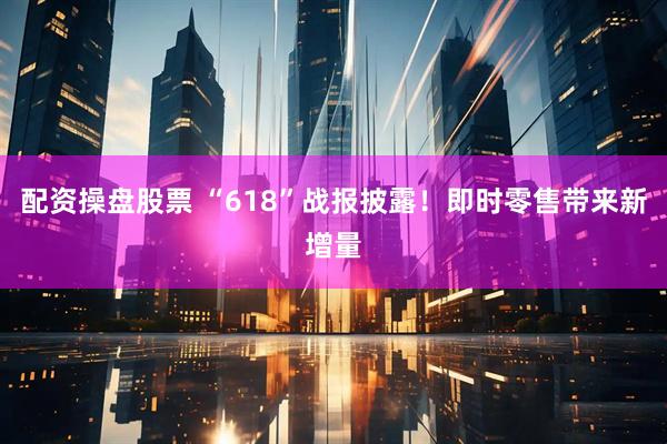 配资操盘股票 “618”战报披露！即时零售带来新增量