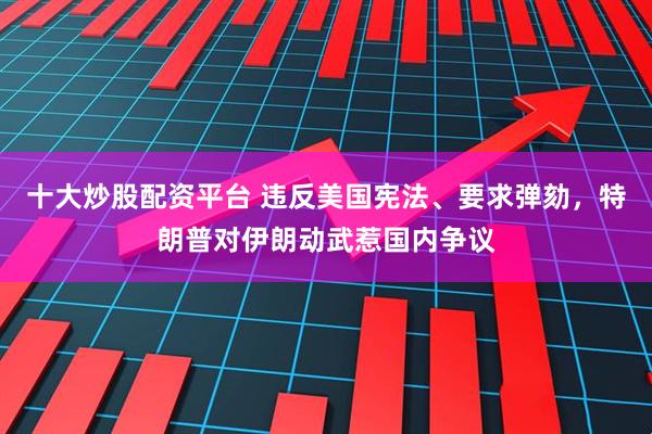 十大炒股配资平台 违反美国宪法、要求弹劾，特朗普对伊朗动武惹国内争议