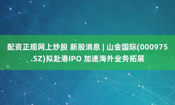 配资正规网上炒股 新股消息 | 山金国际(000975.SZ)拟赴港IPO 加速海外业务拓展