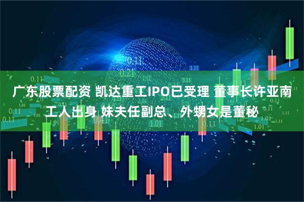 广东股票配资 凯达重工IPO已受理 董事长许亚南工人出身 妹夫任副总、外甥女是董秘