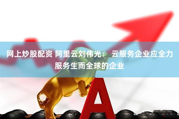 网上炒股配资 阿里云刘伟光： 云服务企业应全力服务生而全球的企业