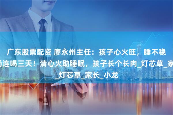 广东股票配资 廖永州主任：孩子心火旺，睡不稳，这道汤连喝三天！清心火助睡眠，孩子长个长肉_灯芯草_家长_小龙