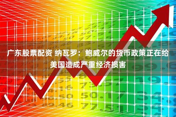 广东股票配资 纳瓦罗：鲍威尔的货币政策正在给美国造成严重经济损害
