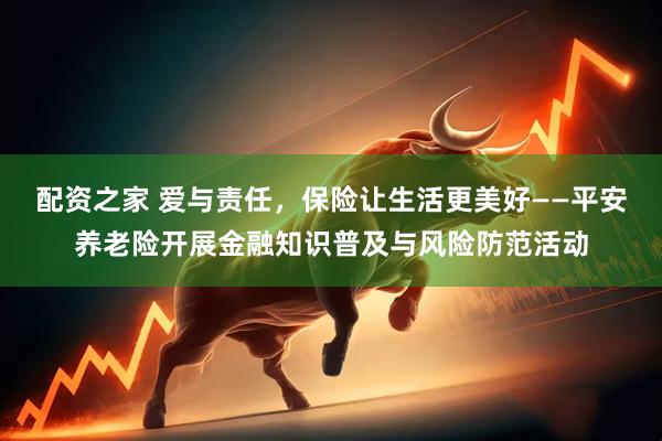 配资之家 爱与责任，保险让生活更美好——平安养老险开展金融知识普及与风险防范活动