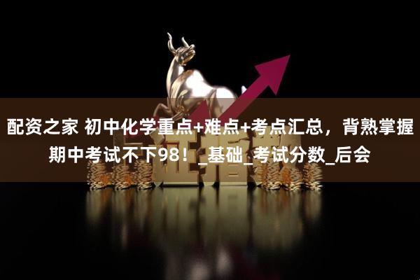配资之家 初中化学重点+难点+考点汇总，背熟掌握期中考试不下98！_基础_考试分数_后会