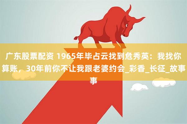 广东股票配资 1965年毕占云找到危秀英：我找你算账，30年前你不让我跟老婆约会_彩香_长征_故事