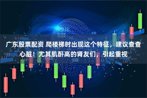 广东股票配资 爬楼梯时出现这个特征，建议查查心脏！尤其肌酐高的肾友们，引起重视