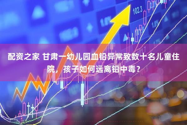 配资之家 甘肃一幼儿园血铅异常致数十名儿童住院，孩子如何远离铅中毒？