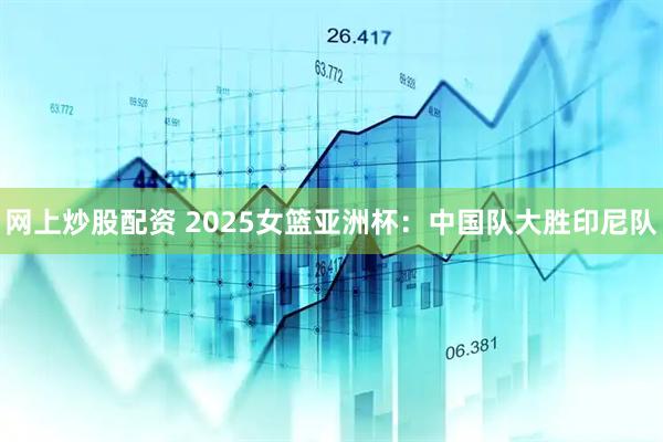 网上炒股配资 2025女篮亚洲杯：中国队大胜印尼队