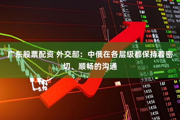 广东股票配资 外交部：中俄在各层级都保持着密切、顺畅的沟通