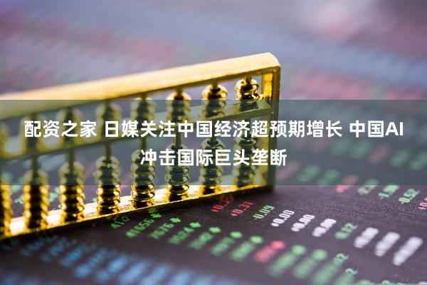 配资之家 日媒关注中国经济超预期增长 中国AI冲击国际巨头垄断