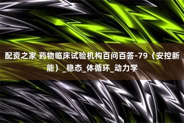 配资之家 药物临床试验机构百问百答-79（安控新能）_稳态_体循环_动力学