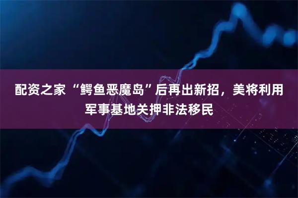 配资之家 “鳄鱼恶魔岛”后再出新招，美将利用军事基地关押非法移民