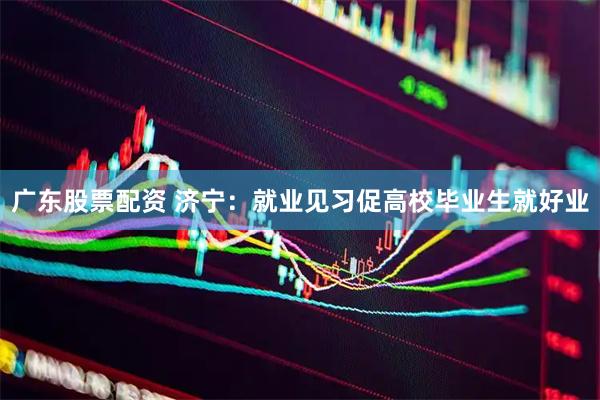 广东股票配资 济宁：就业见习促高校毕业生就好业