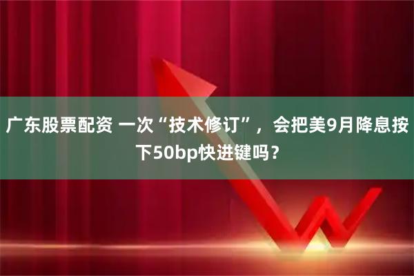 广东股票配资 一次“技术修订”，会把美9月降息按下50bp快进键吗？