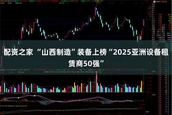 配资之家 “山西制造”装备上榜“2025亚洲设备租赁商50强”