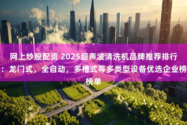 网上炒股配资 2025超声波清洗机品牌推荐排行榜:龙门式,全自动,多槽式等多类型设备优选企业榜单