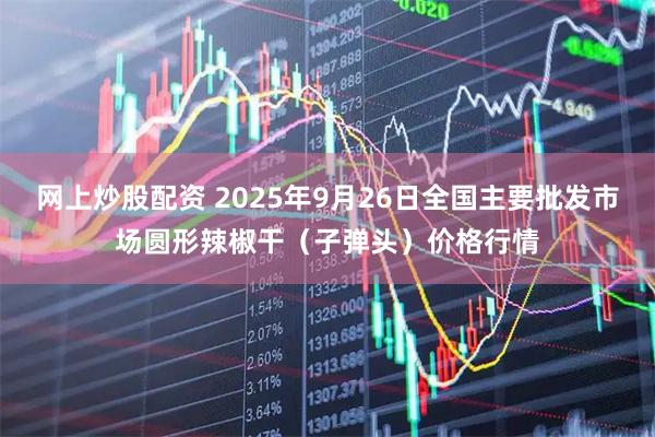 网上炒股配资 2025年9月26日全国主要批发市场圆形辣椒干(子弹头)价格行情