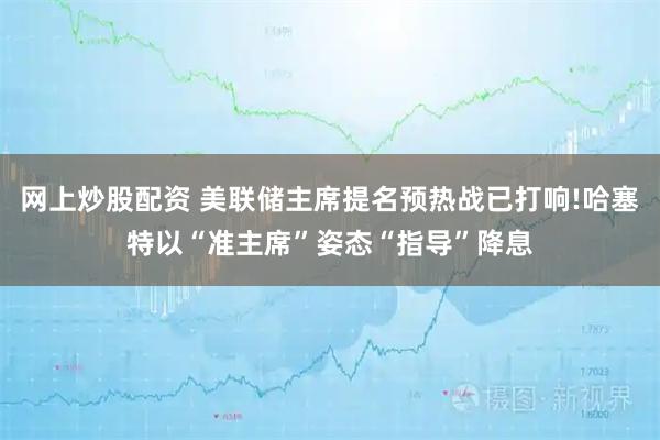 网上炒股配资 美联储主席提名预热战已打响!哈塞特以“准主席”姿态“指导”降息