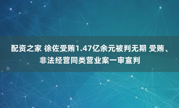 配资之家 徐佐受贿1.47亿余元被判无期 受贿、非法经营同类营业案一审宣判