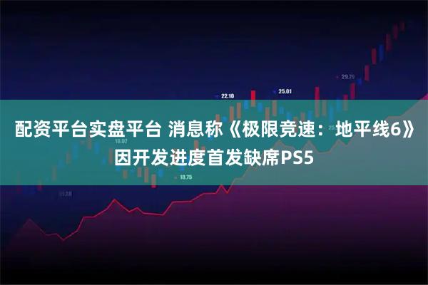 配资平台实盘平台 消息称《极限竞速：地平线6》因开发进度首发缺席PS5