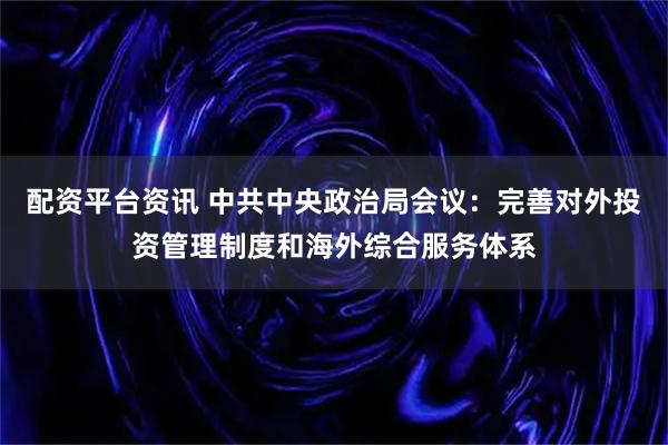配资平台资讯 中共中央政治局会议：完善对外投资管理制度和海外综合服务体系