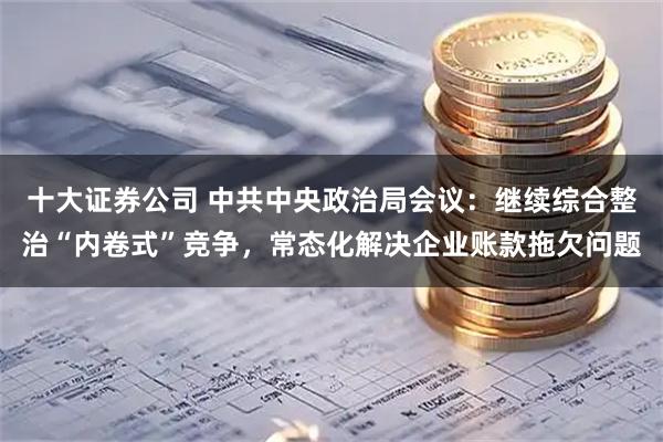 十大证券公司 中共中央政治局会议：继续综合整治“内卷式”竞争，常态化解决企业账款拖欠问题