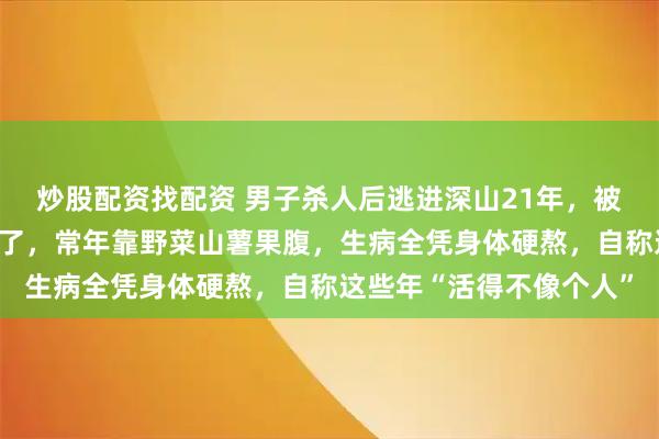 炒股配资找配资 男子杀人后逃进深山21年，被抓时连怎么说话都快忘了，常年靠野菜山薯果腹，生病全凭身体硬熬，自称这些年“活得不像个人”