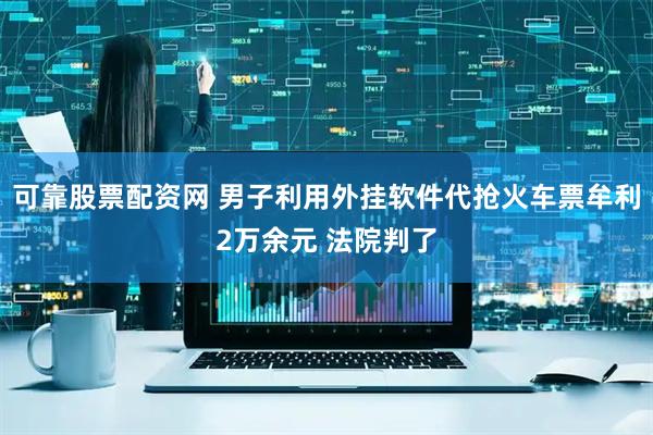 可靠股票配资网 男子利用外挂软件代抢火车票牟利2万余元 法院判了