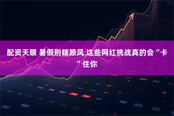 配资天眼 暑假别瞎跟风 这些网红挑战真的会“卡”住你
