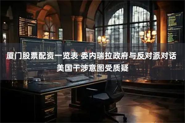 厦门股票配资一览表 委内瑞拉政府与反对派对话 美国干涉意图受质疑