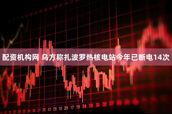 配资机构网 乌方称扎波罗热核电站今年已断电14次