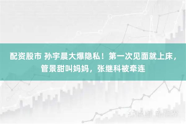 配资股市 孙宇晨大爆隐私！第一次见面就上床，管景甜叫妈妈，张继科被牵连