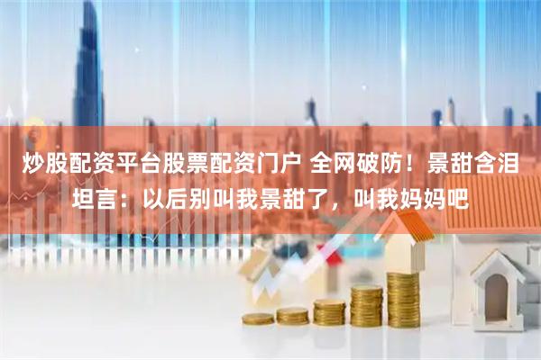 炒股配资平台股票配资门户 全网破防!景甜含泪坦言:以后别叫我景甜了,叫我妈妈吧